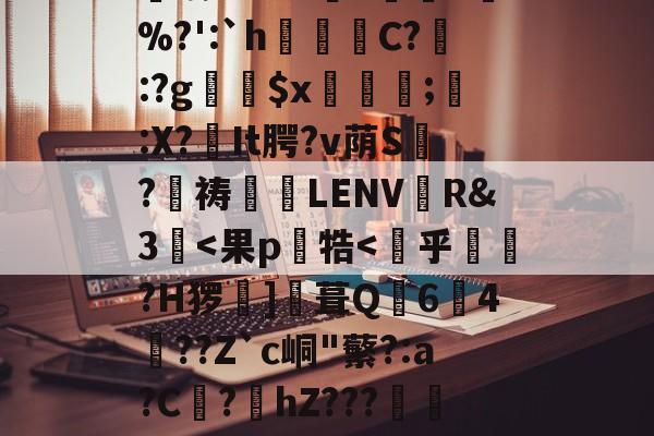 关于訤吆Kk?M沝3鈿7%?':`h鮬C?籤:?g梋$x崄;	:X?罍It腭?v荫S	?迀祷扚橾LENV趃R&amp;3囕-完美在线入口